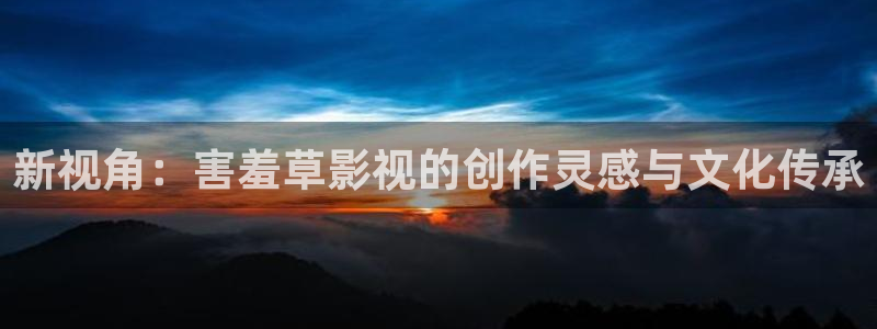 羞羞影视免费：新视角：害羞草影视的创作灵感与文化传承